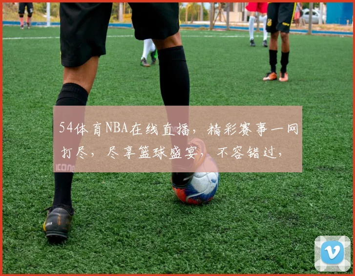 54体育NBA在线直播，精彩赛事一网打尽，尽享篮球盛宴，不容错过，速来观看